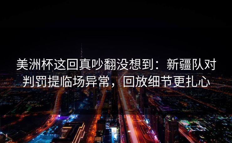 美洲杯这回真吵翻没想到：新疆队对判罚提临场异常，回放细节更扎心