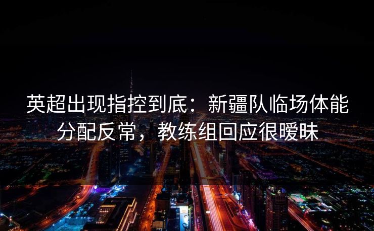 英超出现指控到底：新疆队临场体能分配反常，教练组回应很暧昧
