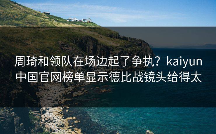 周琦和领队在场边起了争执？kaiyun中国官网榜单显示德比战镜头给得太