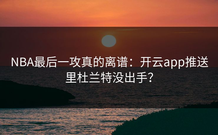 NBA最后一攻真的离谱：开云app推送里杜兰特没出手？