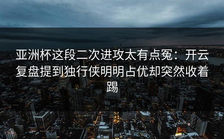 亚洲杯这段二次进攻太有点冤：开云复盘提到独行侠明明占优却突然收着踢