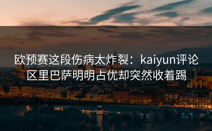 欧预赛这段伤病太炸裂：kaiyun评论区里巴萨明明占优却突然收着踢