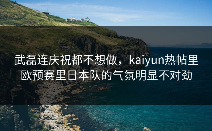 武磊连庆祝都不想做，kaiyun热帖里欧预赛里日本队的气氛明显不对劲