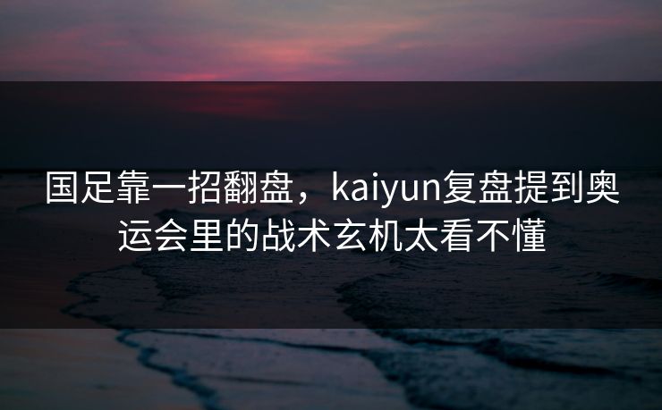 国足靠一招翻盘，kaiyun复盘提到奥运会里的战术玄机太看不懂