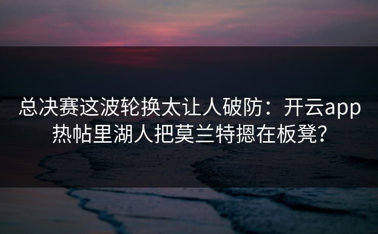 总决赛这波轮换太让人破防：开云app热帖里湖人把莫兰特摁在板凳？