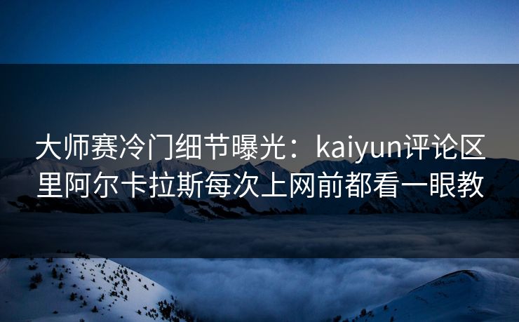 大师赛冷门细节曝光：kaiyun评论区里阿尔卡拉斯每次上网前都看一眼教