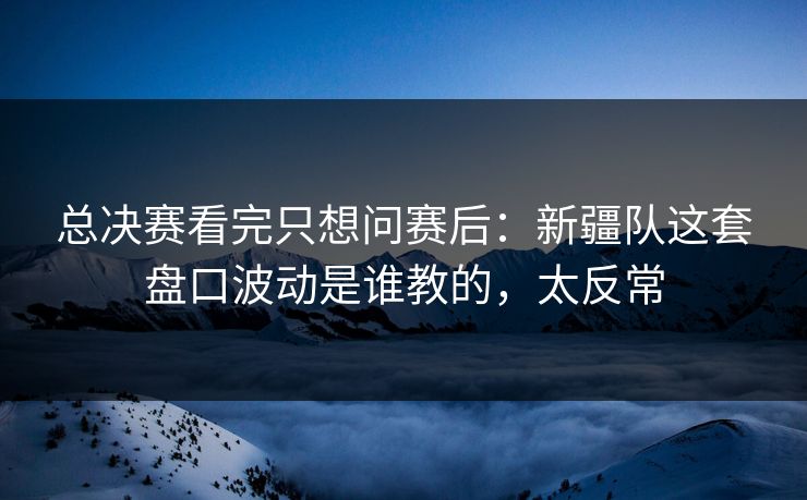 总决赛看完只想问赛后：新疆队这套盘口波动是谁教的，太反常