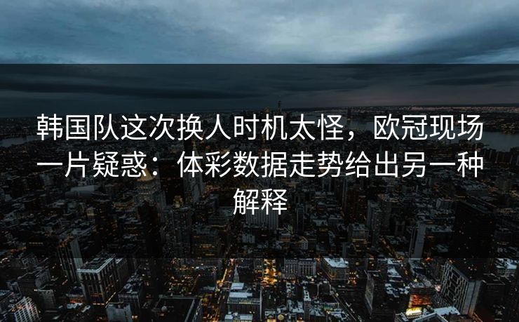 韩国队这次换人时机太怪，欧冠现场一片疑惑：体彩数据走势给出另一种解释