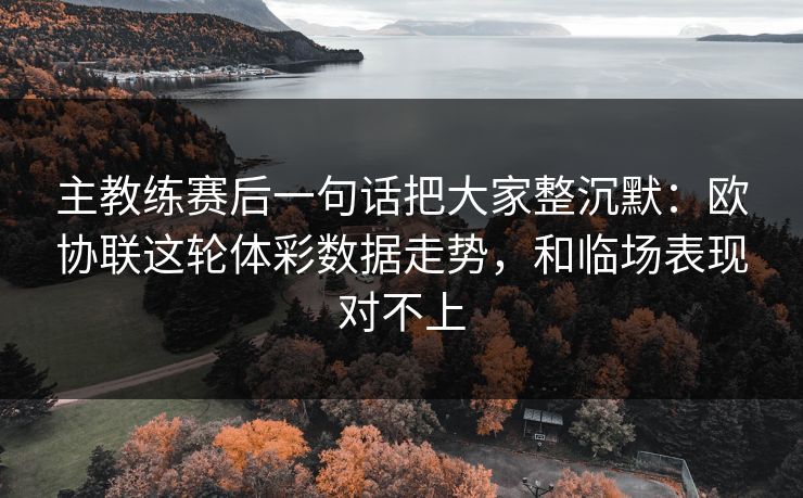 主教练赛后一句话把大家整沉默：欧协联这轮体彩数据走势，和临场表现对不上