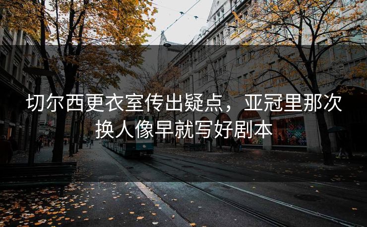 切尔西更衣室传出疑点，亚冠里那次换人像早就写好剧本